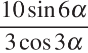  дробь, числитель — 10 синус 6\alpha , знаменатель — 3 косинус 3\alpha 
