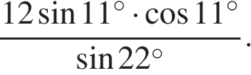  дробь, числитель — 12 синус 11{} в степени circ умножить на косинус 11{} в степени circ , знаменатель — синус 22{ в степени circ }.