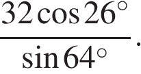  дробь, числитель — 32 косинус 26 в степени circ, знаменатель — синус 64 в степени circ }.